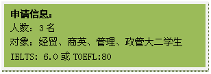 文本框: 申请信息:人数:3名对象:经贸、商英、管理、政管大二学生IELTS: 6.0或TOEFL:80